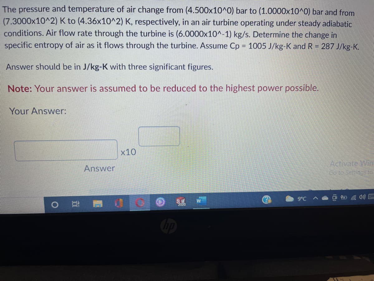 The pressure and temperature of air change from (4.500x10^0) bar to (1.0000x10^0) bar and from
(7.3000x10^2) K to (4.36x10^2) K, respectively, in an air turbine operating under steady adiabatic
conditions. Air flow rate through the turbine is (6.0000x10^-1) kg/s. Determine the change in
specific entropy of air as it flows through the turbine. Assume Cp = 1005 J/kg-K and R = 287 J/kg-K.
%3D
Answer should be in J/kg-K with three significant figures.
Note: Your answer is assumed to be reduced to the highest power possible.
Your Answer:
x10
Activate Win
Go to Settings to
Answer
9°C
2020
立
