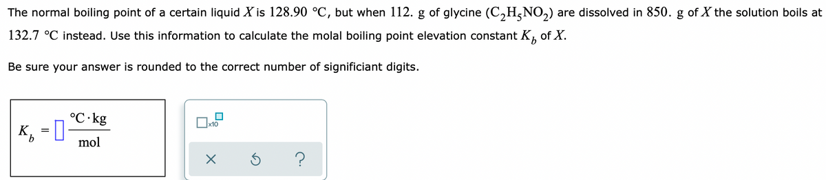 The normal boiling point of a certain liquid X is 128.90 °C, but when 112. g of glycine (C,H5NO,) are dissolved in 850. g of X the solution boils at
132.7 °C instead. Use this information to calculate the molal boiling point elevation constant K,
of X.
Be sure your answer is rounded to the correct number of significiant digits.
°C·kg
K, = 0
Ox10
mol
