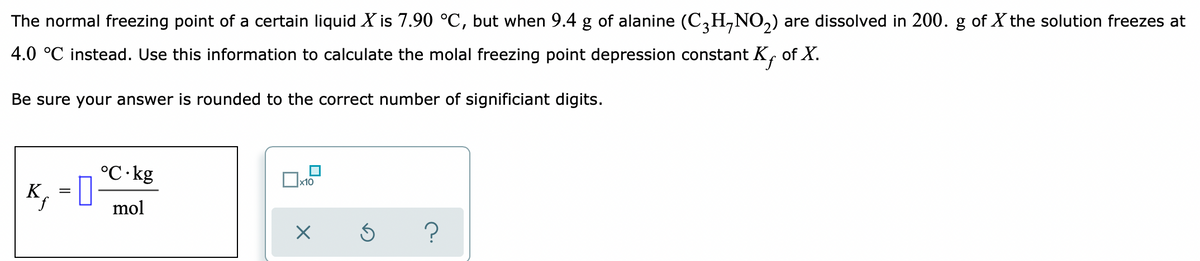 The normal freezing point of a certain liquid X is 7.90 °C, but when 9.4 g of alanine (C,H,NO,) are dissolved in 200. g of X the solution freezes at
4.0 °C instead. Use this information to calculate the molal freezing point depression constant K, of X.
Be sure your answer is rounded to the correct number of significiant digits.
°C·kg
, = ]
х10
K
mol
