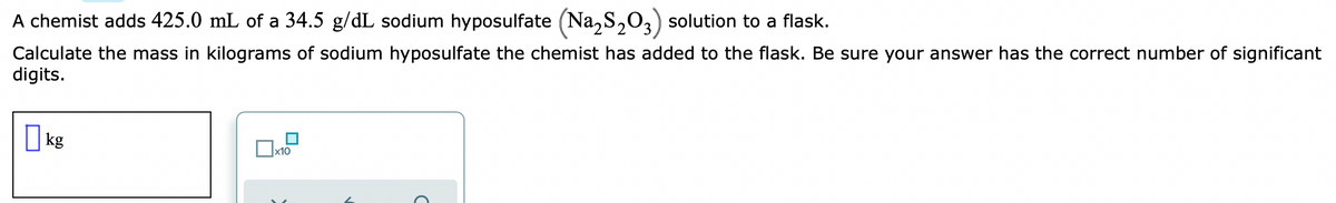A chemist adds 425.0 mL of a 34.5 g/dL sodium hyposulfate (Na,S,03) solution to a flask.
Calculate the mass in kilograms of sodium hyposulfate the chemist has added to the flask. Be sure your answer has the correct number of significant
digits.
I kg
x10
