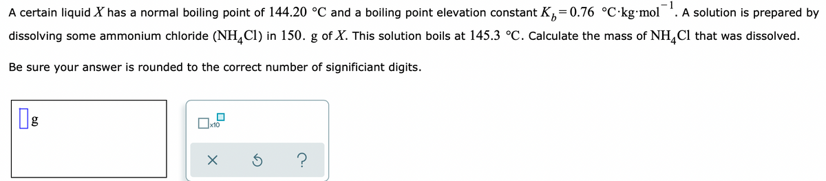 - 1
A solution is prepared by
9.
A certain liquid X has a normal boiling point of 144.20 °C and a boiling point elevation constant K,=0.76 °C·kg•mol
dissolving some ammonium chloride (NH,Cl) in 150. g of X. This solution boils at 145.3 °C. Calculate the mass of NH,Cl that was dissolved.
Be sure your answer is rounded to the correct number of significiant digits.
x10
