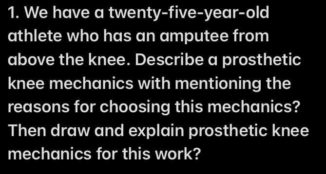 1. We have a twenty-five-year-old
athlete who has an amputee from
above the knee. Describe a prosthetic
knee mechanics with mentioning the
reasons for choosing this mechanics?
Then draw and explain prosthetic knee
mechanics for this work?
