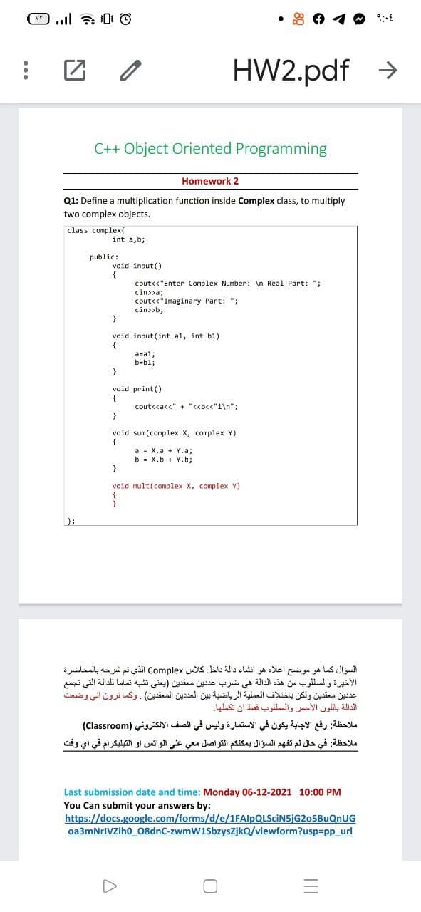 • 8 0 4 O 9:-E
HW2.pdf >
C++ Object Oriented Programming
Homework 2
Q1: Define a multiplication function inside Complex class, to multiply
two complex objects.
class complex{
int a,b;
public:
void input ()
cout<<"Enter Complex Number: \n Real Part: ";
cin>>a;
cout<<"Imaginary Part: ";
cin>>b;
}
void input (int al, int b1)
{
a-al;
b-b1;
void print ()
{
cout<<a<<" + "<<b<<"i\n";
}
void sum(complex X, complex Y)
a = X.a + Y.a;
b = X.b + Y.b;
void mult(complex X, complex Y)
{
};
السؤال كما هو موضح اعلاه هو انشاء دالة داخل كلاس Complex الذي تم شرحه بالمحاضرة
الأخيرة والمطلوب من هذه الدالة هي ضرب عد دين معقدين )يعلي تشبه تماما ل لدالة التي تجمع
عد دین معقدين ولكن باختلاف العملية الرياضية بين العد دين المعقدين(. وكما ترون انی وضعت
الدالة بال لون الأحمر والمطلوب فقط أن تكملها.
ملاحظة: رفع الاجابة يكون في الاستمارة وليس في الصف الالكتروني )Clas sro om(
ملاحظة: في حال ثم تفهم السؤال يمكنكم التواصل معي على الواتس او التيليكرام في اي وقت
Last submission date and time: Monday 06-12-2021 10:00 PM
You Can submit your answers by:
https://docs.google.com/forms/d/e/1FAlpQLSciN5jG205BuQnUG
oa3mNrIVZiho 08dnC-zwmW1SbzyszjkQ/viewform?usp=pp url
