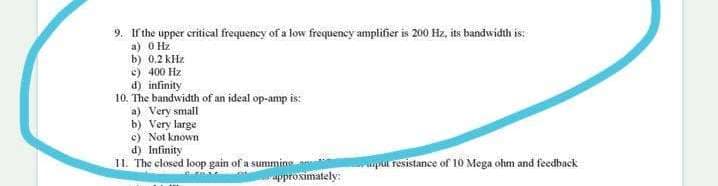 9. If the upper critical frequency of a low frequency amplifier is 200 Hz, its bandwidth is:
a) O Hz
b) 0,2 kHz
c) 400 Hz
d) infinity
10. The bandwidth of an ideal op-amp is:
a) Very small
b) Very large
c) Not known
d) Infinity
II. The closed loop gain of a summins
Ppul resistance of 10 Mega ohm and feedback
pproximately:
