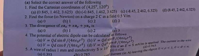 (c) V = Qd cos 0/(4ne,r?) (d) V = Qd? cos 6 /(4regr)
(a) Select the correct answer of the following
1. Find the Cartesian coordinates of (4,25°, 120°)
(a) (0.845, 1.462, 3.625) (b) (-0.845, 1.462, 3.625) (c) (-8.45, 2462, 6.325) (d) (8.45, 2. 462, 6.325)
2. Find the force (in Newton) on a charge 2 C in a field 0.5 V/m.
(a) 0
(b) 1
(c) 2
(d) 3
3. The divergence of za, +xa, + ya, is
(a) 0
(b) I
(c) 2
(d) 3
4. The potential of electric dipole can be calculated as follows
-(a) V = Qd sin 0/(4ne,r?) (b) V = Qd sin0/(4rEgr")
!!
%3D
%3D
() ০.628
otal current (in A) leaving the rgion 0 sp<1, 0<0<R
(d) a 943
(a) 0.393
(b) 0,785
