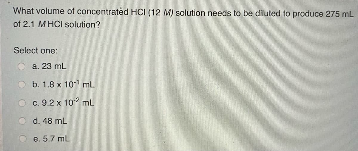 What volume of concentrated HCI (12 M) solution needs to be diluted to produce 275 mL
of 2.1 M HCI solution?
Select one:
a. 23 mL
b. 1.8 x 10-1 mL
c. 9.2 x 10-2 mL
d. 48 mL
e. 5.7 mL
