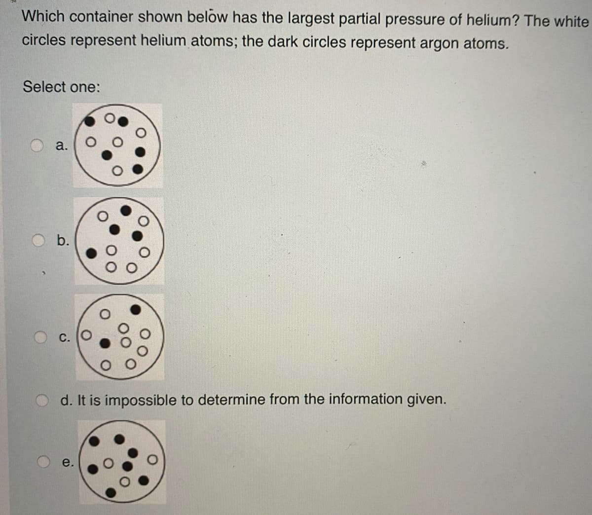Which container shown below has the largest partial pressure of helium? The white
circles represent helium atoms; the dark circles represent argon atoms.
Select one:
a.
b.
d. It is impossible to determine from the information given.
e.
