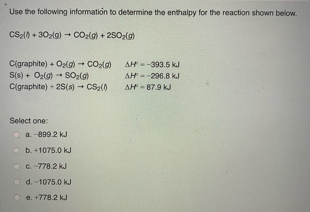 Use the following information to determine the enthalpy for the reaction shown below.
CS2() + 302(g) → CO2(g) + 2SO2(g)
C(graphite) + O2(g)
CO2(g)
S(s) + O2(g) SO2(g)
C(graphite) + 2S(s) CS2()
AH = -393.5 kJ
AH =-296.8 kJ
AH = 87.9 kJ
Select one:
a. -899.2 kJ
b. +1075.0 kJ
C. -778.2 kJ
d. -1075.0 kJ
e. +778.2 kJ
