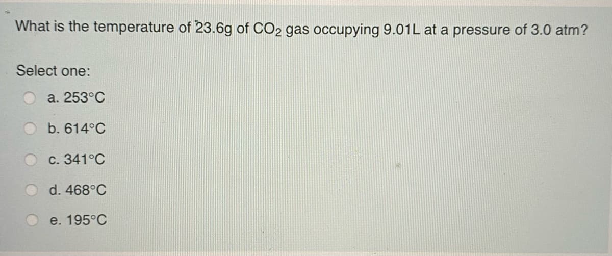 What is the temperature of 23.6g of CO2 gas occupying 9.01L at a pressure of 3.0 atm?
Select one:
a. 253°C
b. 614°C
с. 341°С
d. 468°C
e. 195°C
