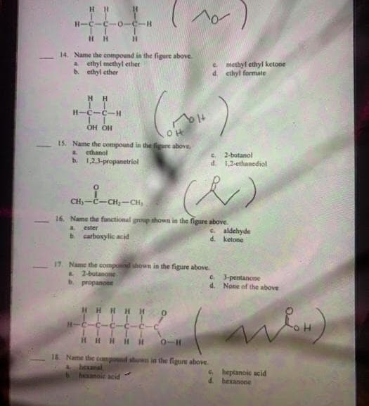 H-C-C-0-
H H
H.
14. Name the compound in the figure above.
a ethyl methyl ether
b. ethyl ether
e methyl ethyl ketone
d. ethyl formate
H H
H-C-C-H
nolt
OH OH
15. Name the compound in the figure above.
a.
ethanol
b. 1,23-propanetriol
C.
2-butanol
d. 1,2-ethanediol
CH)-č-CH-CH,
16. Name the functional group shown in the figure above.
a.
ester
e aldehyde
d. ketone
b. carboxylic acid
17. Name the compond shown in the figure above.
a 2-butanone
b. propanoee
c. 3-pentanone
d. None of the above
HHI
H H
H-C-C-C-
HH H HH
0-11
18 Name the compound shown in the figure above.
Aheanal
hexanoic acid
C. heptanoic acid
d. hexanone
