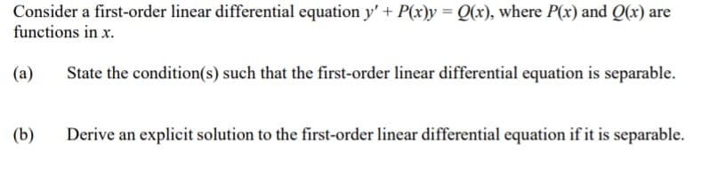 Consider a first-order linear differential equation y' + P(x)y = Q(x), where P(x) and Q(x) are
functions in x.
(a)
State the condition(s) such that the first-order linear differential equation is separable.
(b)
Derive an explicit solution to the first-order linear differential equation if it is separable.
