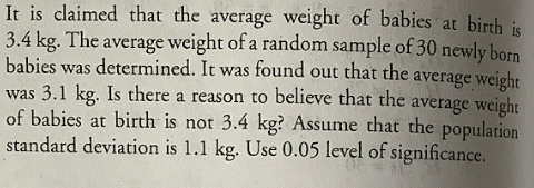 It is claimed that the average weight of babies at birth is
3.4 kg. The average weight of a random sample of 30 newly born
babies was determined. It was found out that the average weight
was 3.1 kg. Is there a reason to believe that the average weight
of babies at birth is not 3.4 kg? Assume that the population
standard deviation is 1.1 kg. Use 0.05 level of significance.