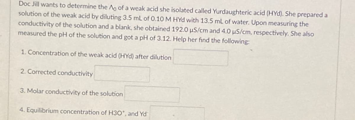 Doc Jill wants to determine the Ao of a weak acid she isolated called Yurdaughteric acid (HYd). She prepared a
solution of the weak acid by diluting 3.5 mL of 0.10 M HYd with 13.5 mL of water. Upon measuring the
conductivity of the solution and a blank, she obtained 192.0 µS/cm and 4.0 µS/cm, respectively. She also
measured the pH of the solution and got a pH of 3.12. Help her find the following:
1. Concentration of the weak acid (HYd) after dilution
2. Corrected conductivity
3. Molar conductivity of the solution
4. Equilibrium concentration of H3O*, and Yd
