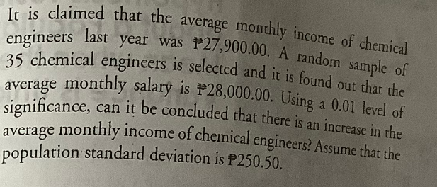 It is claimed that the average monthly income of chemical
engineers last year was P27,900.00. A random sample of
35 chemical engineers is selected and it is found out that the
average monthly salary is P28,000.00. Using a 0.01 level of
significance, can it be concluded that there is an increase in the
average monthly income of chemical engineers? Assume that
population standard deviation is P250.50.
the