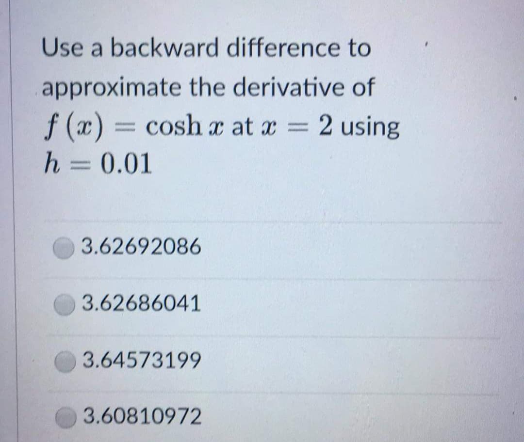 Use a backward difference to
approximate the derivative of
f(x) = cosh x at x = 2 using
h = 0.01
3.62692086
3.62686041
3.64573199
3.60810972
