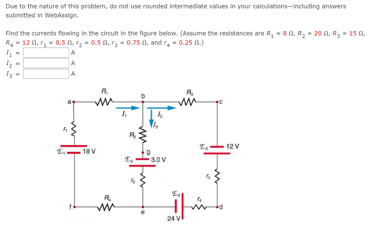 Due to the nature of this problem, do not use rounded intermediate values in your calculations-including answers
submitted in WebAssign.
= 15 N,
Find the currents flowing in the circuit in the figure below. (Assume the resistances are R, = 8 N, R, = 20 N, R,
12 Ω, r
RA
0.5 N, r2
0.5 N, rz = 0.75 N, and r
= 0.25 N.)
A
11
=
A
I2
A
I3
R,
a
1,
R2
E3
12 V
18 V
g
3.0 V
E,
E2
E4
R.
e
24 V
