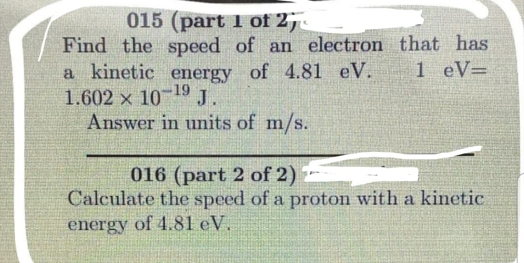 015 (part 1 of 2,.
Find the speed of an electron that has
a kinetic energy of 4.81 eV. 1 eV=
1.602 × 10 19 J
Answer in units of m/s.
016 (part 2 of 2)
Calculate the speed of a proton with a kinetic
energy of 4.81 eV.
