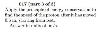 017 (part 3 of 3)
Apply the principle of energy conservation to
find the speed of the proton after it has moved
0.6 m, starting from rest.
Answer in units of m/s.
