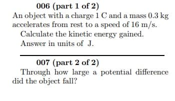 006 (part 1 of 2)
An object with a charge 1 C and a mass 0.3 kg
accelerates from rest to a speed of 16 m/s.
Calculate the kinetic energy gained.
Answer in units of J.
007 (part 2 of 2)
Through how large a potential difference
did the object fall?

