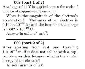 008 (part 1 of 2)
A voltage of 11 V is applied across the ends of
a piece of copper wire 9 cm long.
What is the magnitude of the electron's
acceleration? The mass of an electron is
9.109 x 10-31 kg and the fundamental charge
is 1.602 x 10-19 C.
Answer in units of m/s?.
009 (part 2 of 2)
After starting from rest and traveling
1 x 10-8 m, if it does not collide with a cop-
per ion over this distance, what is the kinetic
energy of the electron?
Answer in units of eV.
