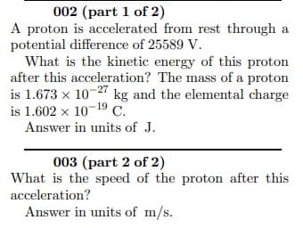 002 (part 1 of 2)
A proton is accelerated from rest through a
potential difference of 25589 V.
What is the kinetic energy of this proton
after this acceleration? The mass of a proton
is 1.673 x 10-2 kg and the elemental charge
is 1.602 x 10-19 C.
Answer in units of J.
003 (part 2 of 2)
What is the speed of the proton after this
acceleration?
Answer in units of m/s.
