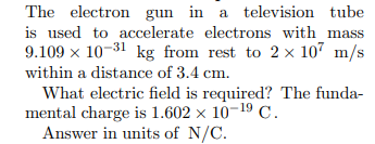 The electron gun in a television tube
is used to accelerate electrons with mass
9.109 x 10-31 kg from rest to 2 × 107 m/s
within a distance of 3.4 cm.
What electric field is required? The funda-
mental charge is 1.602 × 10-19 C.
Answer in units of N/C.
