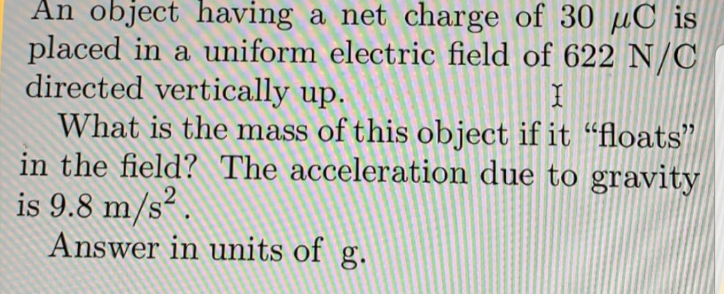 An object having a net charge of 30 µC is
placed in a uniform electric field of 622 N/C
directed vertically up.
What is the mass of this object if it “floats"
in the field? The acceleration due to gravity
is 9.8 m/s².
Answer in units of g.
