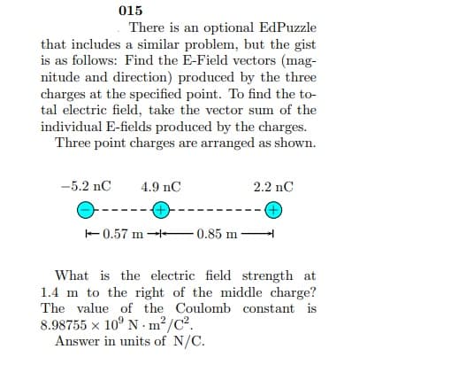 015
There is an optional EdPuzzle
that includes a similar problem, but the gist
is as follows: Find the E-Field vectors (mag-
nitude and direction) produced by the three
charges at the specified point. To find the to-
tal electric field, take the vector sum of the
individual E-fields produced by the charges.
Three point charges are arranged as shown.
-5.2 nC
4.9 nC
2.2 nC
---
-0.57 m 0.85 m
What is the electric field strength at
1.4 m to the right of the middle charge?
The value of the Coulomb constant is
8.98755 x 10° N - m²/C?.
Answer in units of N/C.
