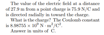 The value of the electric field at a distance
of 27.9 m from a point charge is 75.9 N/C and
is directed radially in toward the charge.
What is the charge? The Coulomb constant
is 8.98755 x 10° N - m²/C².
Answer in units of C.
