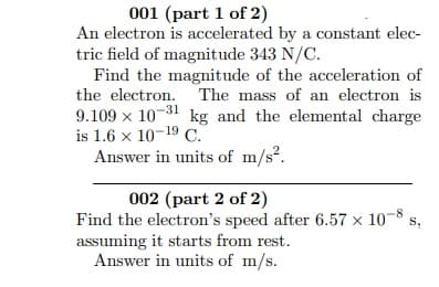 001 (part 1 of 2)
An electron is accelerated by a constant elec-
tric field of magnitude 343 N/C.
Find the magnitude of the acceleration of
the electron. The mass of an electron is
9.109 x 10-31 kg and the elemental charge
is 1.6 x 10-19 C.
Answer in units of m/s?.
002 (part 2 of 2)
Find the electron's speed after 6.57 × 10-8
assuming it starts from rest.
Answer in units of m/s.
s,

