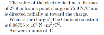 The value of the electric field at a distance
of 27.9 m from a point charge is 75.9 N/C and
is directed radially in toward the charge.
What is the charge? The Coulomb constant
is 8.98755 x 10° N m²/C².
Answer in units of C.

