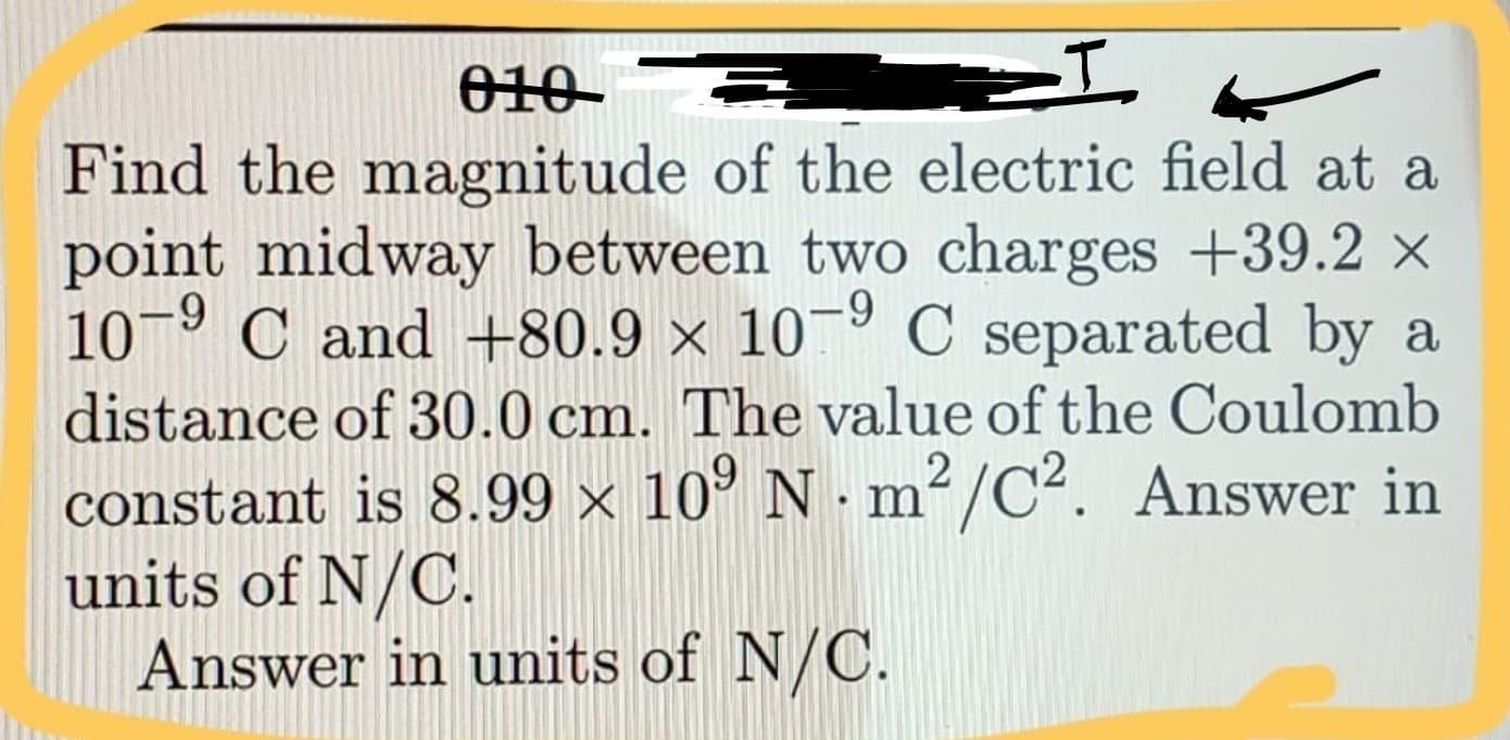 010-
Find the magnitude of the electric field at a
point midway between two charges +39.2 x
10-9 C and +80.9 × 10¬º C separated by a
distance of 30.0 cm. The value of the Coulomb
constant is 8.99 × 10° N · m²/C². Answer in
units of N/C.
Answer in units of N/C.
