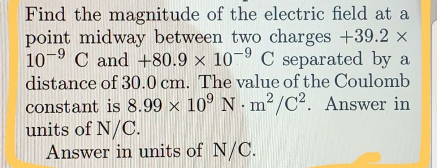 Find the magnitude of the electric field at a
point midway between two charges +39.2 x
10-9 C and +80.9 × 10¬º C separated by a
distance of 30.0 cm. The value of the Coulomb
constant is 8.99 × 10° N · m²/C². Answer in
units of N/C.
Answer in units of N/C.
