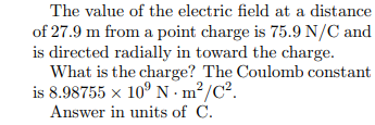 The value of the electric field at a distance
of 27.9 m from a point charge is 75.9 N/C and
is directed radially in toward the charge.
What is the charge? The Coulomb constant
is 8.98755 x 10° N . m²/C².
Answer in units of C.
