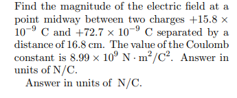Find the magnitude of the electric field at a
point midway between two charges +15.8 x
10-9 C and +72.7 × 10-9 C separated by a
distance of 16.8 cm. The value of the Coulomb
constant is 8.99 × 10° N · m²/C². Answer in
units of N/C.
Answer in units of N/C.
