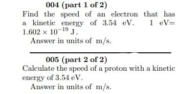 004 (part 1 of 2)
Find the speed of an electron that has
a kinetic energy of 3.54 eV.
1.602 x 10-19 J.
Answer in units of m/s.
1 eV=
005 (part 2 of 2)
Calculate the speed of a proton with a kinetic
energy of 3.54 eV.
Answer in units of m/s.
