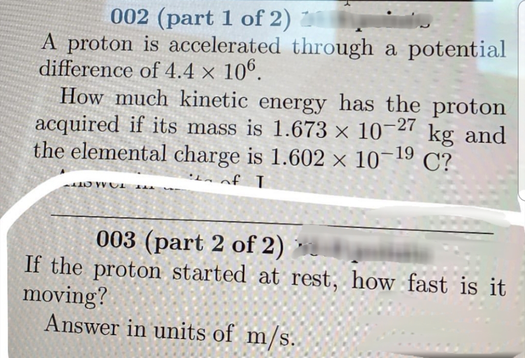 002 (part 1 of 2)
A proton is accelerated through a potential
difference of 4.4 x 10°.
How much kinetic energy has the proton
acquired if its mass is 1.673 × 10-27
the elemental charge is 1.602 × 10¬19
kg and
C?
1 ナ
003 (part 2 of 2)
If the proton started at rest, how fast is it
moving?
Answer in units of m/s.
