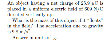 An object having a net charge of 25.9 µC is
placed in a uniform electric field of 609 N/C
directed vertically up.
What is the mass of this object if it “floats"
in the field? The acceleration due to gravity
is 9.8 m/s?.
Answer in units of g.
