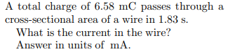 A total charge of 6.58 mC passes through a
cross-sectional area of a wire in 1.83 s.
What is the current in the wire?
Answer in units of mA.
