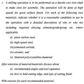 1. A milling operation is to be performed on a ductile cast iron shaft
to make slots for assembly. The operation will be done at high
speeds for good surface finish. For each of the following tool
materials, indicate whether it is a reasonable candidate to use in
the operation with a detailed description of why or why not
including required alloying element/grade/group etc. where
applicable:
) plain carbon steel,
(i) high-speed steel,
(ii)cemented carbide,
(iv) ceramic, and
(v) Sintered polycrystalline diamond.
After selection of material/materials discuss about
) recommended angles and tool signature
(ii) how to held cutting edge, and type of cutting fluids
With reasons for each recommended material.
