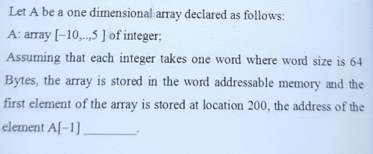 Let A be a one dimensional array declared as follows:
A: array [-10,...,5 ] of integer;
Assuming that each integer takes one word where word size is 64
Bytes, the array is stored in the word addressable memory and the
first element of the array is stored at location 200, the address of the
element A[-1]