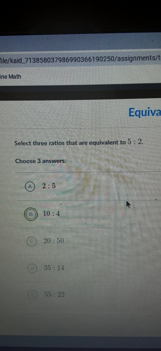 ile/kaid_713858037986990366190250/assignments/t
ine Math
Equiva
Select three ratios that are equivalent to 5: 2.
Choose 3 answers:
(A) 2:5
10:4
() 20:50
35 14
55 22
