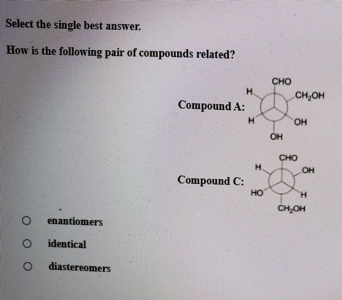 Select the single best answer.
How is the following pair of compounds related?
CHO
H.
CH;OH
Compound A:
H.
HO.
CHO
H.
HO
Compound C:
HO
H.
CH,OH
enantiomers
identical
diastereomers
エ
