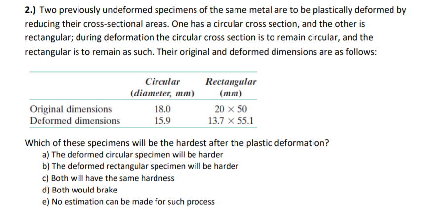 2.) Two previously undeformed specimens of the same metal are to be plastically deformed by
reducing their cross-sectional areas. One has a circular cross section, and the other is
rectangular; during deformation the circular cross section is to remain circular, and the
rectangular is to remain as such. Their original and deformed dimensions are as follows:
Circular
Rectangular
(diameter, mm)
(тm)
Original dimensions
Deformed dimensions
18.0
20 x 50
15.9
13.7 × 55.1
Which of these specimens will be the hardest after the plastic deformation?
a) The deformed circular specimen will be harder
b) The deformed rectangular specimen will be harder
c) Both will have the same hardness
d) Both would brake
e) No estimation can be made for such process

