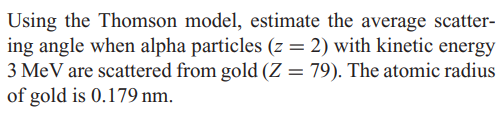 Using the Thomson model, estimate the average scatter-
ing angle when alpha particles (z = 2) with kinetic energy
3 MeV are scattered from gold (Z = 79). The atomic radius
of gold is 0.179 nm.