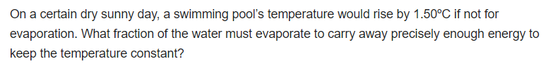 On a certain dry sunny day, a swimming pool's temperature would rise by 1.50°C if not for
evaporation. What fraction of the water must evaporate to carry away precisely enough energy to
keep the temperature constant?