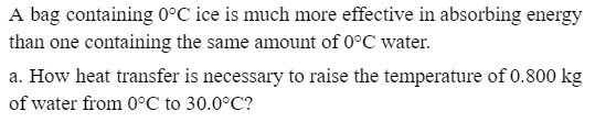 A bag containing 0°C ice is much more effective in absorbing energy
than one containing the same amount of 0°C water.
a. How heat transfer is necessary to raise the temperature of 0.800 kg
of water from 0°C to 30.0°C?