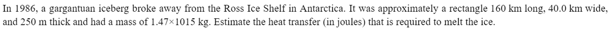 In 1986, a gargantuan iceberg broke away from the Ross Ice Shelf in Antarctica. It was approximately a rectangle 160 km long, 40.0 km wide,
and 250 m thick and had a mass of 1.47×1015 kg. Estimate the heat transfer (in joules) that is required to melt the ice.