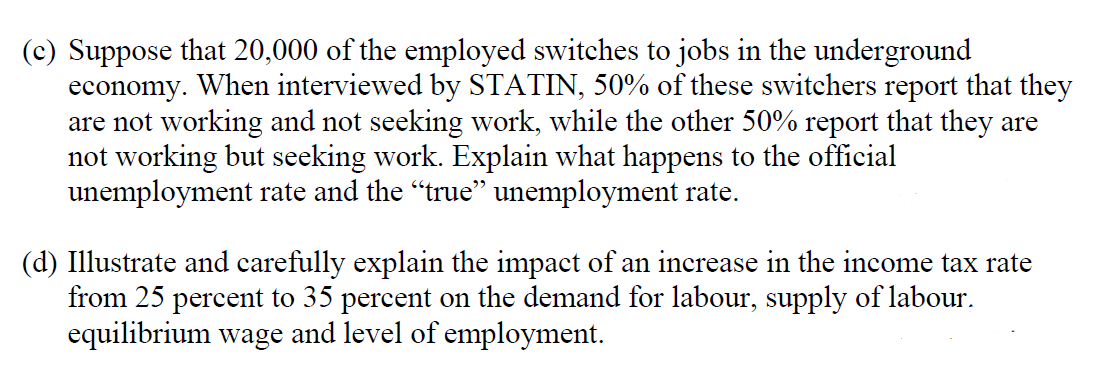 (c) Suppose that 20,000 of the employed switches to jobs in the underground
economy. When interviewed by STATIN, 50% of these switchers report that they
are not working and not seeking work, while the other 50% report that they are
not working but seeking work. Explain what happens to the official
unemployment rate and the "true" unemployment rate.
(d) Illustrate and carefully explain the impact of an increase in the income tax rate
from 25 percent to 35 percent on the demand for labour, supply of labour.
equilibrium wage and level of employment.
