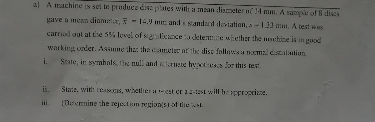 a) A machine is set to produce disc plates with a mean diameter of 14 mm. A sample of 8 discs
gave a mean diameter, x = 14.9 mm and a standard deviation, s = 1.33 mm. A test was
%3D
carried out at the 5% level of significance to determine whether the machine is in good
working order. Assume that the diameter of the disc follows a normal distribution.
i.
State, in symbols, the null and alternate hypotheses for this test.
ii. State, with reasons, whether a t-test or a z-test will be appropriate.
ii.
(Determine the rejection region(s) of the test.
